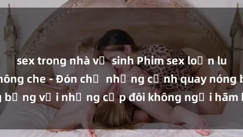 sex trong nhà vệ sinh Phim sex loạn luân đầy kích thích không che - Đón chờ những cảnh quay nóng bỏng với những cặp đôi không ngại hãm hiếp gia đình trong lòng