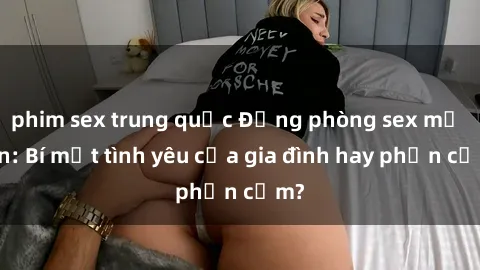 phim sex trung quốc Động phòng sex mẹ con: Bí mật tình yêu của gia đình hay phản cảm?