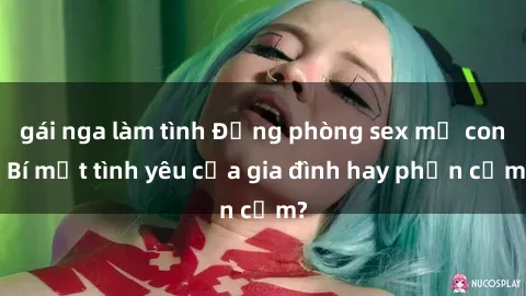gái nga làm tình Động phòng sex mẹ con: Bí mật tình yêu của gia đình hay phản cảm?