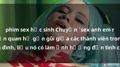 phim sex học sinh Chuyện `sex anh em ruột` - Đề cập đến quan hệ gần gũi giữa các thành viên trong gia đình, liệu nó có làm ảnh hưởng đến tình cảm gia đình hay không?
