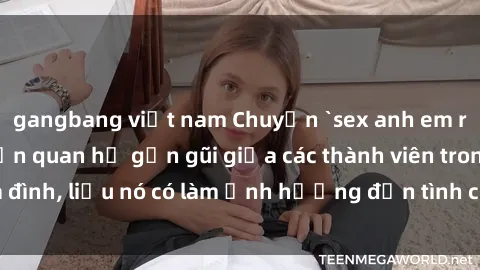 gangbang việt nam Chuyện `sex anh em ruột` - Đề cập đến quan hệ gần gũi giữa các thành viên trong gia đình, liệu nó có làm ảnh hưởng đến tình cảm gia đình hay không?