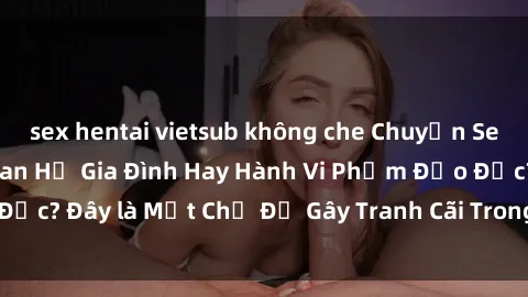 sex hentai vietsub không che Chuyện Sex Ông Cháu: Mối Quan Hệ Gia Đình Hay Hành Vi Phạm Đạo Đức? Đây là Một Chủ Đề Gây Tranh Cãi Trong Xã Hội Hiện Nay.