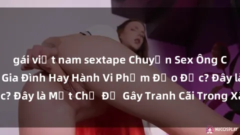 gái việt nam sextape Chuyện Sex Ông Cháu: Mối Quan Hệ Gia Đình Hay Hành Vi Phạm Đạo Đức? Đây là Một Chủ Đề Gây Tranh Cãi Trong Xã Hội Hiện Nay.