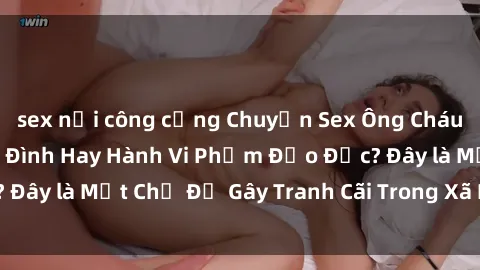 sex nơi công cộng Chuyện Sex Ông Cháu: Mối Quan Hệ Gia Đình Hay Hành Vi Phạm Đạo Đức? Đây là Một Chủ Đề Gây Tranh Cãi Trong Xã Hội Hiện Nay.