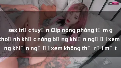 sex trực tuyến Clip nóng phòng tắm gây sốt: Cận cảnh khoảnh khắc nóng bỏng khiến người xem không thể rời mắt