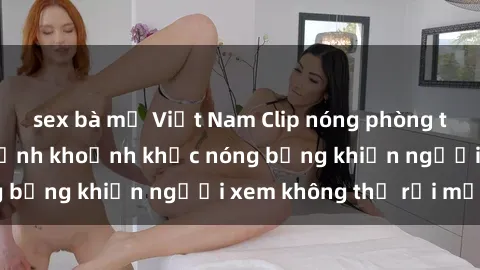 sex bà mẹ Việt Nam Clip nóng phòng tắm gây sốt: Cận cảnh khoảnh khắc nóng bỏng khiến người xem không thể rời mắt