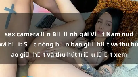 sex camera ẩn Bộ ảnh gái Việt Nam nude gây sốt mạng xã hội: Sắc nóng hơn bao giờ hết và thu hút triệu lượt xem