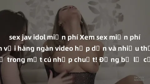 sex jav idol miễn phí Xem sex miễn phí: Cùng trải nghiệm với hàng ngàn video hấp dẫn và nhiều thể loại đa dạng chỉ trong một cú nhấp chuột! Đừng bỏ lỡ cơ hội thưởng thức tuyệt vời này ngay hôm nay!