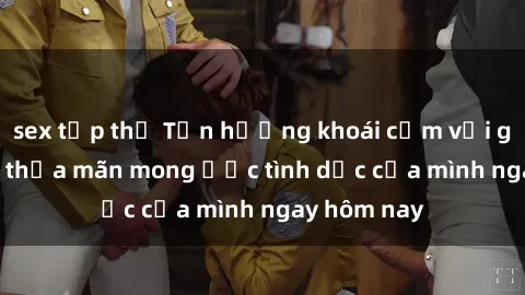 sex tập thể Tận hưởng khoái cảm với gái xinh sex, thỏa mãn mong ước tình dục của mình ngay hôm nay