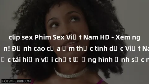 clip sex Phim Sex Việt Nam HD - Xem ngay và không giới hạn! Đỉnh cao của ẩm thực tình dục Việt Nam được tái hiện với chất lượng hình ảnh sắc nét. Hãy thưởng thức ngay!