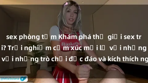 sex phòng tắm Khám phá thế giới sex trực tuyến: Hơn tuổi? Trải nghiệm cảm xúc mới lạ với những trò chơi độc đáo và kích thích người lớn