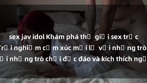 sex jav idol Khám phá thế giới sex trực tuyến: Hơn tuổi? Trải nghiệm cảm xúc mới lạ với những trò chơi độc đáo và kích thích người lớn