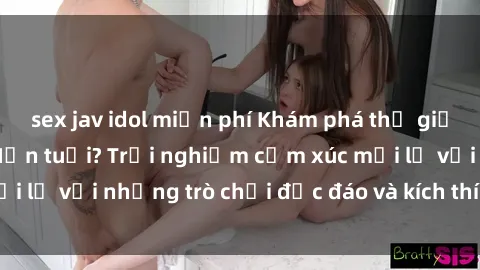 sex jav idol miễn phí Khám phá thế giới sex trực tuyến: Hơn tuổi? Trải nghiệm cảm xúc mới lạ với những trò chơi độc đáo và kích thích người lớn
