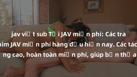 jav việt sub Tải JAV miễn phí: Các trang web cung cấp phim JAV miễn phí hàng đầu hiện nay. Các tác phẩm chất lượng cao, hoàn toàn miễn phí, giúp bạn thỏa mãn niềm đam mê mà không tốn kém.