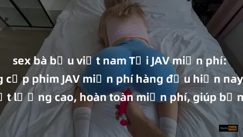 sex bà bầu việt nam Tải JAV miễn phí: Các trang web cung cấp phim JAV miễn phí hàng đầu hiện nay. Các tác phẩm chất lượng cao, hoàn toàn miễn phí, giúp bạn thỏa mãn niềm đam mê mà không tốn kém.