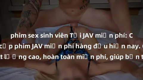 phim sex sinh viên Tải JAV miễn phí: Các trang web cung cấp phim JAV miễn phí hàng đầu hiện nay. Các tác phẩm chất lượng cao, hoàn toàn miễn phí, giúp bạn thỏa mãn niềm đam mê mà không tốn kém.