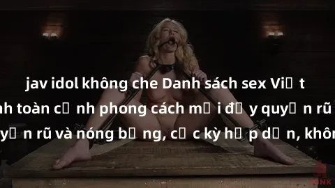 jav idol không che Danh sách sex Việt Nam không che - Ảnh toàn cảnh phong cách mới đầy quyến rũ và nóng bỏng, cực kỳ hấp dẫn, không thể bỏ qua!
