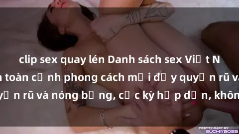 clip sex quay lén Danh sách sex Việt Nam không che - Ảnh toàn cảnh phong cách mới đầy quyến rũ và nóng bỏng, cực kỳ hấp dẫn, không thể bỏ qua!