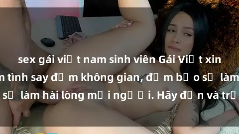 sex gái việt nam sinh viên Gái Việt xinh đẹp, nồng nàn làm tình say đắm không gian, đảm bảo sẽ làm hài lòng mọi người. Hãy đến và trải nghiệm ngay!