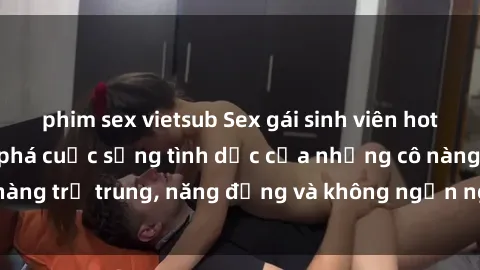 phim sex vietsub Sex gái sinh viên hot nhất: Cùng khám phá cuộc sống tình dục của những cô nàng trẻ trung, năng động và không ngần ngại thử nghiệm!