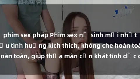 phim sex pháp Phim sex nữ sinh mới nhất: Trải nghiệm nhiều tình huống kích thích, không che hoàn toàn, giúp thỏa mãn cơn khát tình dục của các bạn trẻ