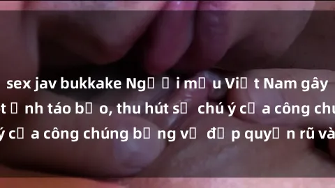 sex jav bukkake Người mẫu Việt Nam gây sốt với loạt shoot ảnh táo bạo, thu hút sự chú ý của công chúng bằng vẻ đẹp quyến rũ và gợi cảm.