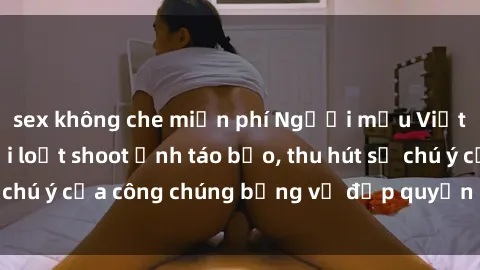 sex không che miễn phí Người mẫu Việt Nam gây sốt với loạt shoot ảnh táo bạo, thu hút sự chú ý của công chúng bằng vẻ đẹp quyến rũ và gợi cảm.