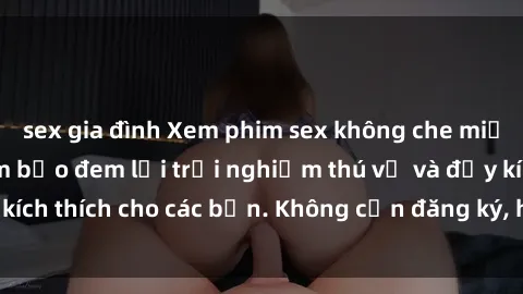 sex gia đình Xem phim sex không che miễn phí tại đây, đảm bảo đem lại trải nghiệm thú vị và đầy kích thích cho các bạn. Không cần đăng ký, hoàn toàn miễn phí.