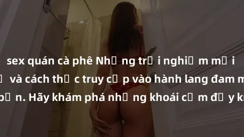 sex quán cà phê Những trải nghiệm mới lạ với sex tập thể và cách thức truy cập vào hành lang đam mê của bạn. Hãy khám phá những khoái cảm đầy kích thích với tập thể hấp dẫn!