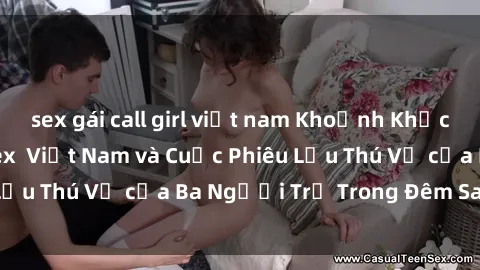 sex gái call girl việt nam Khoảnh Khắc Đầy Kịch Tính: Sex  Việt Nam và Cuộc Phiêu Lưu Thú Vị của Ba Người Trẻ Trong Đêm Say Đắm