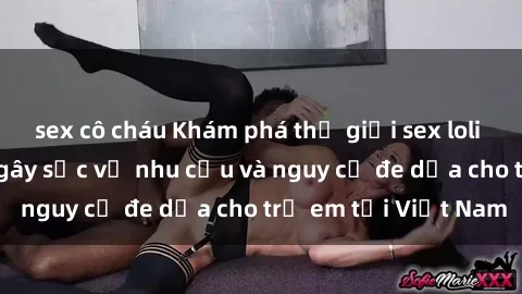 sex cô cháu Khám phá thế giới sex loli Việt Nam: Sự thật gây sốc về nhu cầu và nguy cơ đe dọa cho trẻ em tại Việt Nam