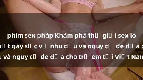 phim sex pháp Khám phá thế giới sex loli Việt Nam: Sự thật gây sốc về nhu cầu và nguy cơ đe dọa cho trẻ em tại Việt Nam