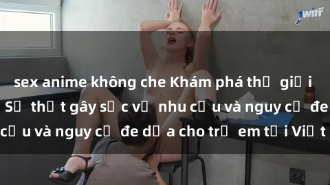 sex anime không che Khám phá thế giới sex loli Việt Nam: Sự thật gây sốc về nhu cầu và nguy cơ đe dọa cho trẻ em tại Việt Nam