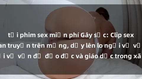 tải phim sex miễn phí Gây sốc: Clip sex mẹ con Việt Nam lan truyền trên mạng, dấy lên lo ngại về vấn đề đạo đức và giáo dục trong xã hội hiện nay.