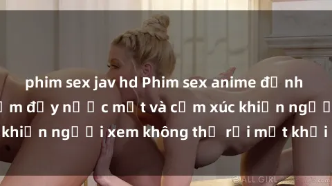 phim sex jav hd Phim sex anime đỉnh cao: Những tác phẩm đầy nước mắt và cảm xúc khiến người xem không thể rời mắt khỏi màn hình