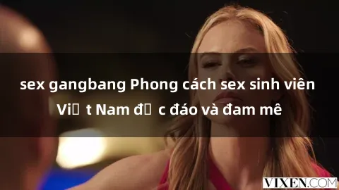 sex gangbang Phong cách sex sinh viên Việt Nam độc đáo và đam mê